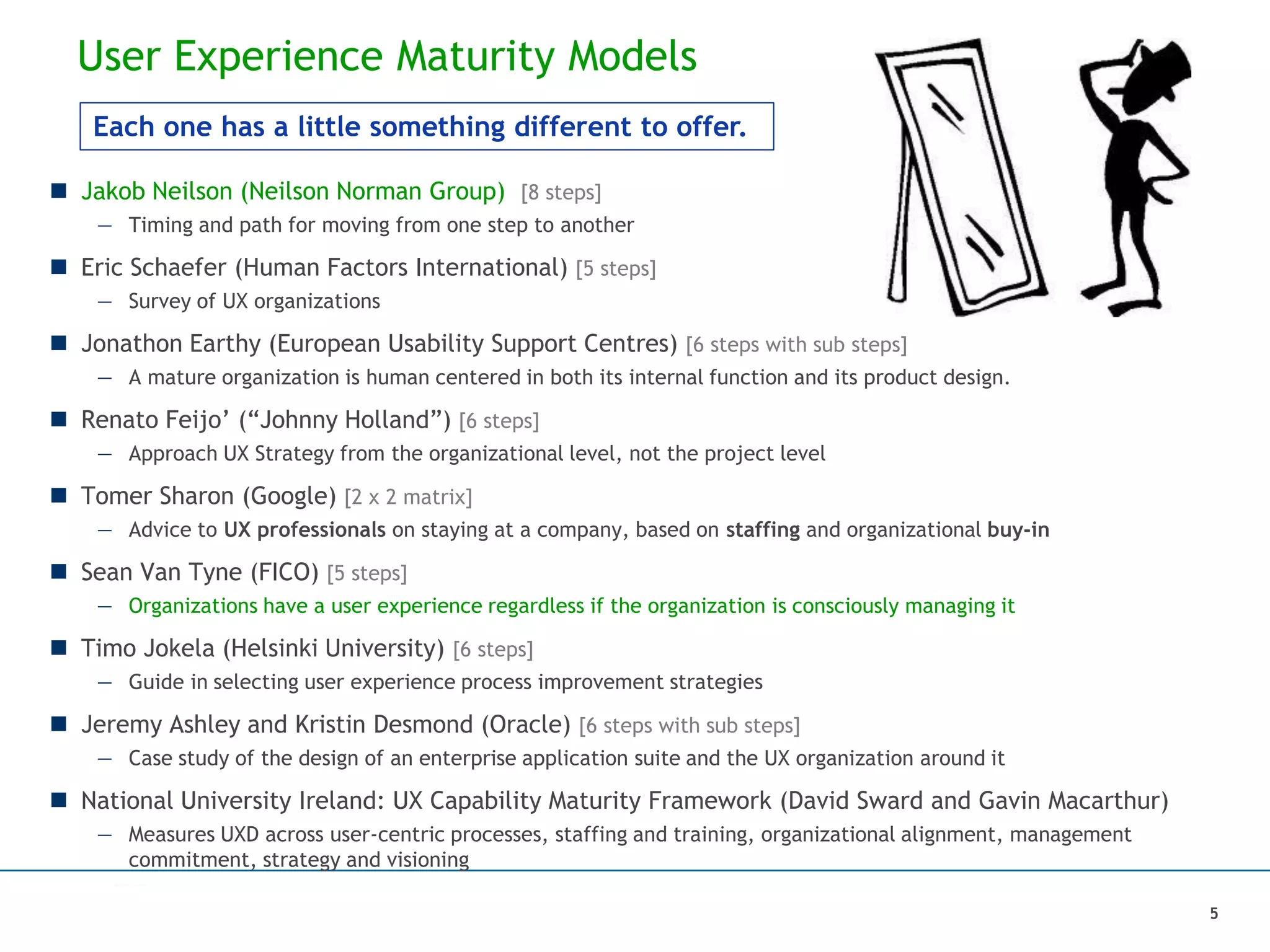 User Experience Maturity Models
 Jakob Neilson (Neilson Norman Group) [8 steps]
— Timing and path for moving from one step to another
 Eric Schaefer (Human Factors International) [5 steps]
— Survey of UX organizations
 Jonathon Earthy (European Usability Support Centres) [6 steps with sub steps]
— A mature organization is human centered in both its internal function and its product design.
 Renato Feijo’ (“Johnny Holland”) [6 steps]
— Approach UX Strategy from the organizational level, not the project level
 Tomer Sharon (Google) [2 x 2 matrix]
— Advice to UX professionals on staying at a company, based on staffing and organizational buy-in
 Sean Van Tyne (FICO) [5 steps]
— Organizations have a user experience regardless if the organization is consciously managing it
 Timo Jokela (Helsinki University) [6 steps]
— Guide in selecting user experience process improvement strategies
 Jeremy Ashley and Kristin Desmond (Oracle) [6 steps with sub steps]
— Case study of the design of an enterprise application suite and the UX organization around it
 National University Ireland: UX Capability Maturity Framework (David Sward and Gavin Macarthur)
— Measures UXD across user-centric processes, staffing and training, organizational alignment, management
commitment, strategy and visioning
5
Each one has a little something different to offer.
 