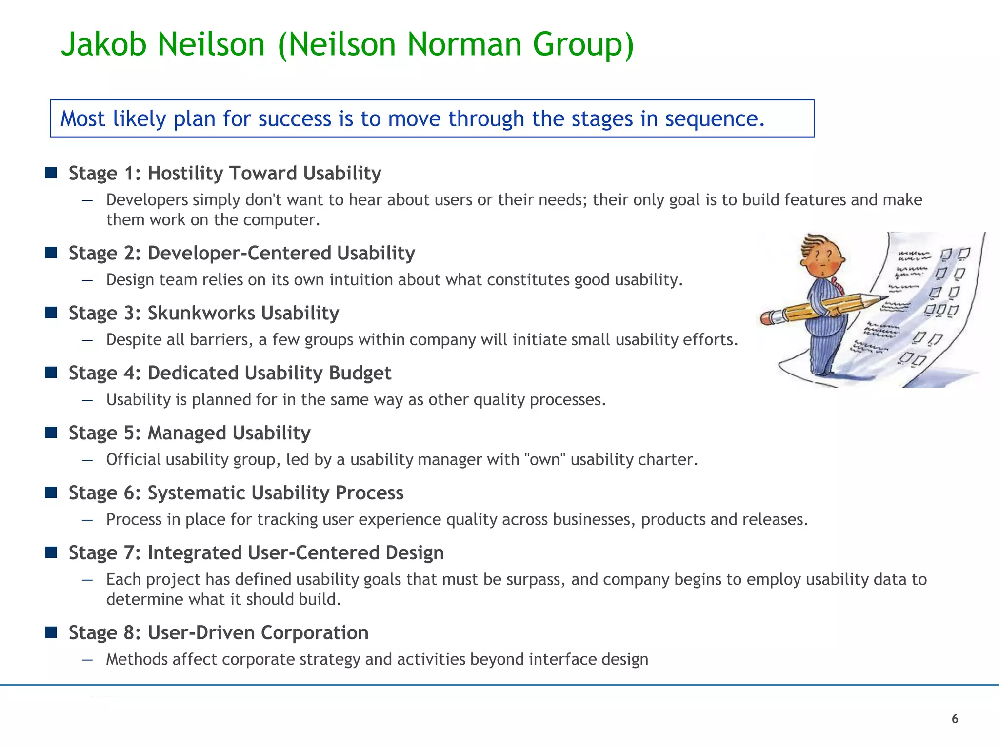 Jakob Neilson (Neilson Norman Group)
 Stage 1: Hostility Toward Usability
— Developers simply don't want to hear about users or their needs; their only goal is to build features and make
them work on the computer.
 Stage 2: Developer-Centered Usability
— Design team relies on its own intuition about what constitutes good usability.
 Stage 3: Skunkworks Usability
— Despite all barriers, a few groups within company will initiate small usability efforts.
 Stage 4: Dedicated Usability Budget
— Usability is planned for in the same way as other quality processes.
 Stage 5: Managed Usability
— Official usability group, led by a usability manager with "own" usability charter.
 Stage 6: Systematic Usability Process
— Process in place for tracking user experience quality across businesses, products and releases.
 Stage 7: Integrated User-Centered Design
— Each project has defined usability goals that must be surpass, and company begins to employ usability data to
determine what it should build.
 Stage 8: User-Driven Corporation
— Methods affect corporate strategy and activities beyond interface design
Most likely plan for success is to move through the stages in sequence.
6
 