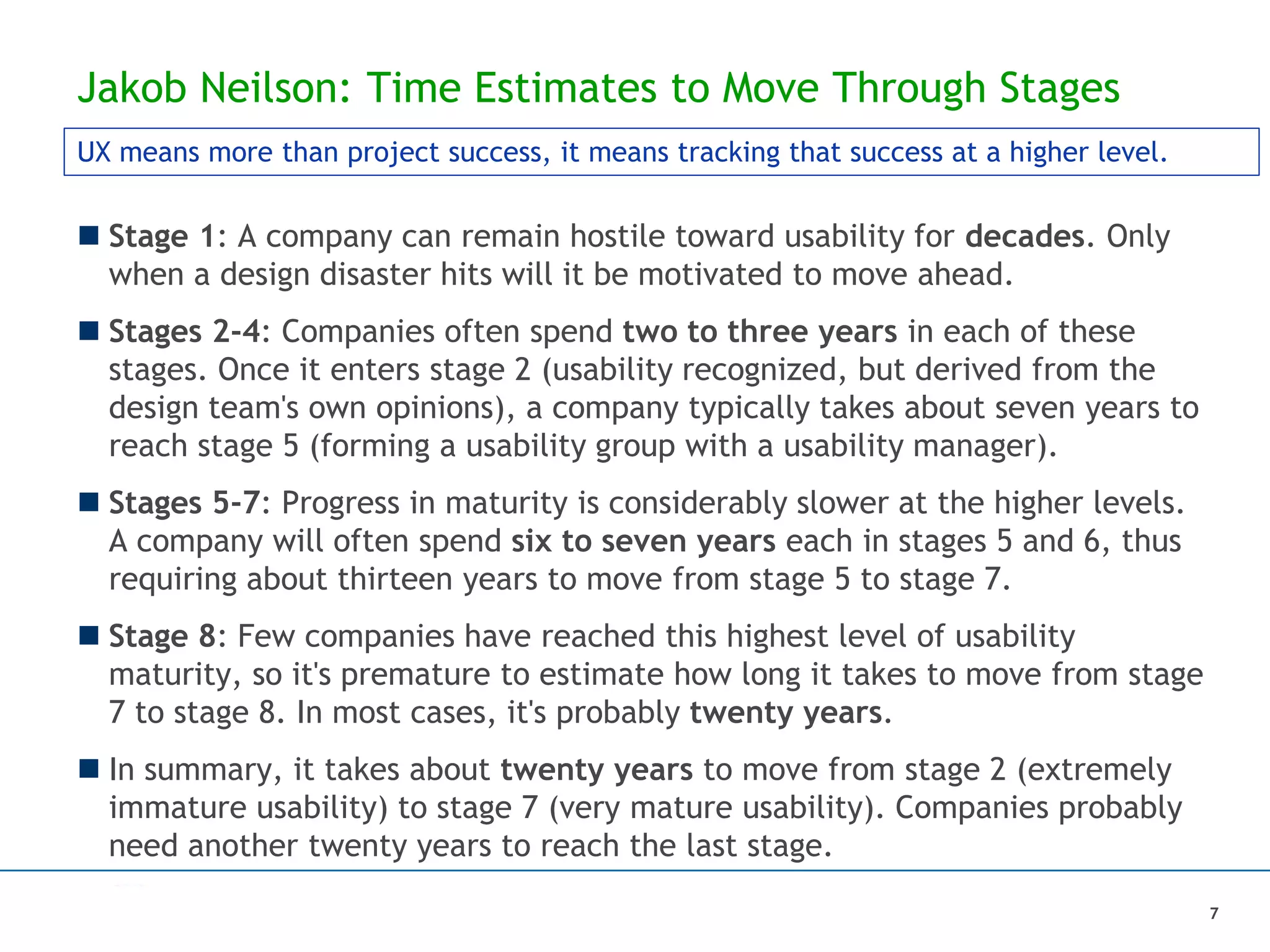 Jakob Neilson: Time Estimates to Move Through Stages
 Stage 1: A company can remain hostile toward usability for decades. Only
when a design disaster hits will it be motivated to move ahead.
 Stages 2-4: Companies often spend two to three years in each of these
stages. Once it enters stage 2 (usability recognized, but derived from the
design team's own opinions), a company typically takes about seven years to
reach stage 5 (forming a usability group with a usability manager).
 Stages 5-7: Progress in maturity is considerably slower at the higher levels.
A company will often spend six to seven years each in stages 5 and 6, thus
requiring about thirteen years to move from stage 5 to stage 7.
 Stage 8: Few companies have reached this highest level of usability
maturity, so it's premature to estimate how long it takes to move from stage
7 to stage 8. In most cases, it's probably twenty years.
 In summary, it takes about twenty years to move from stage 2 (extremely
immature usability) to stage 7 (very mature usability). Companies probably
need another twenty years to reach the last stage.
UX means more than project success, it means tracking that success at a higher level.
7
 