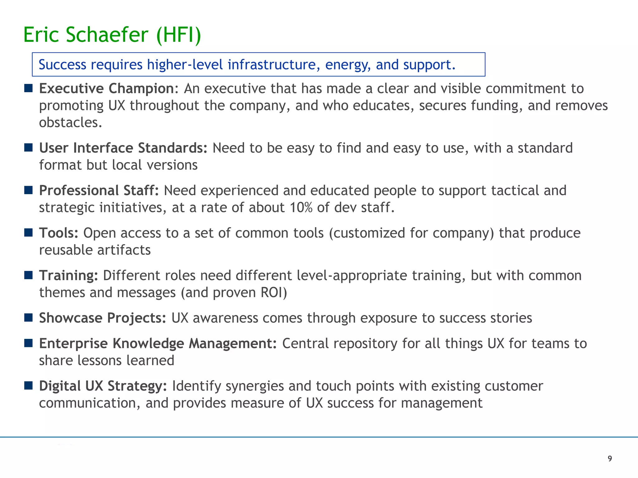 Eric Schaefer (HFI)
 Executive Champion: An executive that has made a clear and visible commitment to
promoting UX throughout the company, and who educates, secures funding, and removes
obstacles.
 User Interface Standards: Need to be easy to find and easy to use, with a standard
format but local versions
 Professional Staff: Need experienced and educated people to support tactical and
strategic initiatives, at a rate of about 10% of dev staff.
 Tools: Open access to a set of common tools (customized for company) that produce
reusable artifacts
 Training: Different roles need different level-appropriate training, but with common
themes and messages (and proven ROI)
 Showcase Projects: UX awareness comes through exposure to success stories
 Enterprise Knowledge Management: Central repository for all things UX for teams to
share lessons learned
 Digital UX Strategy: Identify synergies and touch points with existing customer
communication, and provides measure of UX success for management
Success requires higher-level infrastructure, energy, and support.
9
 
