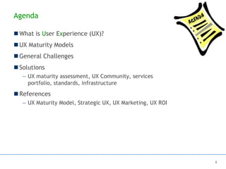 Agenda
 What is User Experience (UX)?
 UX Maturity Models
 General Challenges
 Solutions
— UX maturity assessment, UX Community, services
portfolio, standards, infrastructure
 References
— UX Maturity Model, Strategic UX, UX Marketing, UX ROI
2
 