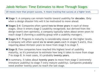 Jakob Neilson: Time Estimates to Move Through Stages
 Stage 1: A company can remain hostile toward usability for decades. Only
when a design disaster hits will it be motivated to move ahead.
 Stages 2-4: Companies often spend two to three years in each of these
stages. Once it enters stage 2 (usability recognized, but derived from the
design team's own opinions), a company typically takes about seven years to
reach stage 5 (forming a usability group with a usability manager).
 Stages 5-7: Progress in maturity is considerably slower at the higher levels.
A company will often spend six to seven years each in stages 5 and 6, thus
requiring about thirteen years to move from stage 5 to stage 7.
 Stage 8: Few companies have reached this highest level of usability
maturity, so it's premature to estimate how long it takes to move from stage
7 to stage 8. In most cases, it's probably twenty years.
 In summary, it takes about twenty years to move from stage 2 (extremely
immature usability) to stage 7 (very mature usability). Companies probably
need another twenty years to reach the last stage.
UX means more than project success, it means tracking that success at a higher level.
7
 
