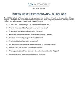 INTERN WRAP-UP PRESENTATION GUIDELINES
The INTERN WRAP-UP Presentation is a presentation that the Intern will work on throughout the 12-week
program. During the final week of the Internship Program, the Intern will give a presentation to Cox Automotive
Leaders and Team Members to include the following subjects:
 All about me… (School, Major, Cox Automotive department, etc.)
 What did I know about Cox Automotive prior to my internship?
 What projects did I work on throughout my internship?
 How did my internship assignment impact Cox Automotive’s business?
 Outside of my internship assignment, what did I learn?
 What impact did Cox Automotive have on me?
 Do I feel that my internship experience prepares me for my future direction?
 What will I take with me when I leave Cox Automotive?
 What suggestion(s) do I have to improve Cox Automotive’s Internship Program?
 Suggested length of presentation: Maximum of 10 minutes
 