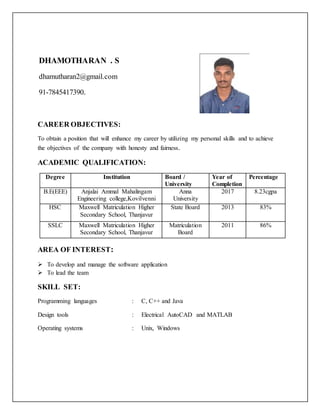 CAREER OBJECTIVES:
To obtain a position that will enhance my career by utilizing my personal skills and to achieve
the objectives of the company with honesty and fairness.
ACADEMIC QUALIFICATION:
Degree Institution Board /
University
Year of
Completion
Percentage
B.E(EEE) Anjalai Ammal Mahalingam
Engineering college,Kovilvenni
Anna
University
2017 8.23cgpa
HSC Maxwell Matriculation Higher
Secondary School, Thanjavur
State Board 2013 83%
SSLC Maxwell Matriculation Higher
Secondary School, Thanjavur
Matriculation
Board
2011 86%
AREA OF INTEREST:
 To develop and manage the software application
 To lead the team
SKILL SET:
Programming languages : C, C++ and Java
Design tools : Electrical AutoCAD and MATLAB
Operating systems : Unix, Windows
DHAMOTHARAN . S
dhamutharan2@gmail.com
91-7845417390.
 