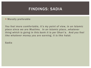  Morally preferable
You feel more comfortable, it’s my point of view, in an Islamic
place since we are Muslims. In an Islamic place…whatever
thing which is going in this bank it is per Shari’a. And you feel
like whatever money you are earning, it is like halal.
Sadia
FINDINGS: SADIA
 