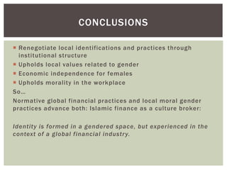  Renegotiate local identifications and practices through
institutional structure
 Upholds local values related to gender
 Economic independence for females
 Upholds morality in the workplace
So…
Normative global financial practices and local moral gender
practices advance both: Islamic finance as a culture broker:
Identity is formed in a gendered space, but experienced in the
context of a global financial industry.
CONCLUSIONS
 