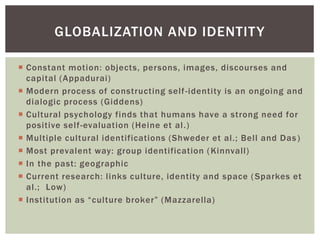  Constant motion: objects, persons, images, discourses and
capital (Appadurai)
 Modern process of constructing self-identity is an ongoing and
dialogic process (Giddens)
 Cultural psychology finds that humans have a strong need for
positive self-evaluation (Heine et al.)
 Multiple cultural identifications (Shweder et al.; Bell and Das)
 Most prevalent way: group identification (Kinnvall)
 In the past: geographic
 Current research: links culture, identity and space (Sparkes et
al.; Low)
 Institution as “culture broker” (Mazzarella)
GLOBALIZATION AND IDENTITY
 
