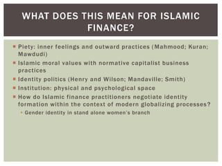  Piety: inner feelings and outward practices (Mahmood; Kuran;
Mawdudi)
 Islamic moral values with normative capitalist business
practices
 Identity politics (Henry and Wilson; Mandaville; Smith)
 Institution: physical and psychological space
 How do Islamic finance practitioners negotiate identity
formation within the context of modern globalizing processes?
 Gender identity in stand alone women’s branch
WHAT DOES THIS MEAN FOR ISLAMIC
FINANCE?
 