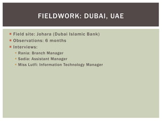  Field site: Johara (Dubai Islamic Bank)
 Observations: 6 months
 Interviews:
 Rania: Branch Manager
 Sadia: Assistant Manager
 Miss Lutfi: Information Technology Manager
FIELDWORK: DUBAI, UAE
 
