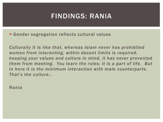  Gender segregation reflects cultural values
Culturally it is like that, whereas Islam never has prohibited
women from interacting, within decent limits is required,
keeping your values and culture in mind, it has never prevented
them from meeting. You learn the roles; it is a part of life. But
in here it is the minimum interaction with male counterparts.
That’s the culture…
Rania
FINDINGS: RANIA
 