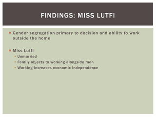  Gender segregation primary to decision and ability to work
outside the home
 Miss Lutfi
 Unmarried
 Family objects to working alongside men
 Working increases economic independence
FINDINGS: MISS LUTFI
 