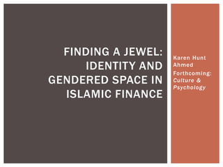Karen Hunt
Ahmed
Forthcoming:
Culture &
Psychology
FINDING A JEWEL:
IDENTITY AND
GENDERED SPACE IN
ISLAMIC FINANCE
 