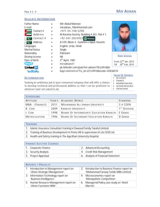 PAGE # 2 - 4
DELICATE INFORMATION
Father Name » Mir Abdul Mannan
E-mail » miradnan_786@hotmail.com
Contact # » +971
Address » Al-Karama Society
Contact # » +92
Address » A-539, Block
Languages » English,
Marital Status » Single
Nationality » Pakistani
Driving License » Nil
Date of Birth » 5th
» miradnan21
» pk.linkedin.com/pub/mir
» bayt.com/en/cv/?cv_id=22124918&icode=45836010
DETERMINATION
Seeking an ambitious job in your renowned company that will offer a chance
to develop technical and professional abilities so that I can be proficient to
whatever task I am asked to do.
SCHOOLING
APTITUDE YEAR’S A
MBA - (FINANCE) 2011 M
B. COM 2009 KARACHI
I. COM 1998 BOARD
MATRICULATION 1996 BOARD
TRAINING
1. Islamic Insurance Consultant training in Dawood Family Takaful Limited.
2. Training of Business Development in Prime HR in supervision of e2e SCM Ltd.
3. Health and Safety training in The Aga Khan University
FINANCE ELECTIVE COURSES
1. Corporate Finance
3. Security Analysis
5. Project Appraisal
REPORTS / PROJECTS
1. Introduction to Management report on
‘Ufone Strategic Management’.
3. Information Technology report on
‘Business Intelligence’.
5. Human Resource Management report on
‘Ufone Functions HRM’.
M
Mir Abdul Mannan
miradnan_786@hotmail.com
+971-55-148-5290
Karama Society, Building # 261, Flat # 1.
+92-341-2023923
539, Block-3, Gulshan-e-Iqbal, Karachi.
English, Urdu, Hindi
Single
Pakistani
April, 1981
miradnan21
pk.linkedin.com/pub/mir-adnan/78/a39/a86/
bayt.com/en/cv/?cv_id=22124918&icode=45836010
Seeking an ambitious job in your renowned company that will offer a chance
to develop technical and professional abilities so that I can be proficient to
ACADEMIC WORLD S
MOHAMMAD ALI JINNAH UNIVERSITY 3.4 CGPA
ARACHI UNIVERSITY 1
OARD OF INTERMEDIATE EDUCATION KARACHI E G
OARD OF SECONDARY EDUCATION KARACHI D G
Islamic Insurance Consultant training in Dawood Family Takaful Limited.
Training of Business Development in Prime HR in supervision of e2e SCM Ltd.
Health and Safety training in The Aga Khan University Hospital.
2. Advanced Accounting
4. Credit Risk Management
6. Analysis of Financial Statement
Introduction to Management report on
Management’.
2. Introduction to Business Finance report on
‘Mohammad Farooq Textile Mills Limited’.
Information Technology report on 4. Microeconomics report on
‘Monopolistic Competition’.
Human Resource Management report on 6. Managerial Policy case study on
Marriot’.
FIELDS
1. ACCOUNTS
2. FINANCE
3. ADMINISTRATION
4. HUMAN
5. OPERATIONS
V
From
Till
MIR ADNAN
STANDING
3.4 CGPA
1S T
DIVISION
E GRADE
D GRADE
Analysis of Financial Statement
Introduction to Business Finance report on
Mohammad Farooq Textile Mills Limited’.
Managerial Policy case study on ‘Hotel
IELDS OF INTEREST
CCOUNTS
INANCE
DMINISTRATION
UMAN RESOURCE
PERATIONS
VISA STATUS
22nd
Jan, 2015
20th
Feb, 2015
 