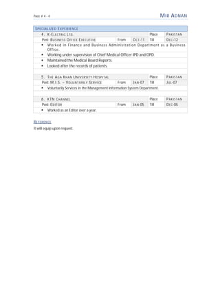 PAGE # 4 - 4 MIR ADNAN
SPECIALIZED EXPERIENCE
4. K-ELECTRIC LTD. Place PAKISTAN
Post: BUSINESS OFFICE EXECUTIVE From OCT-11 Till DEC-12
 Worked in Finance and Business Administration Department as a Business
Office.
 Working under supervision of Chief Medical Officer IPD and OPD.
 Maintained the Medical Board Reports.
 Looked after the records of patients.
5. THE AGA KHAN UNIVERSITY HOSPITAL Place PAKISTAN
Post: M.I.S. – VOLUNTARILY SERVICE From JAN-07 Till JUL-07
 Voluntarily Services in the Management Information System Department.
6. KTN CHANNEL Place PAKISTAN
Post: EDITOR From JAN-05 Till DEC-05
 Worked as an Editor over a year.
REFERENCE
It will equip upon request.
 