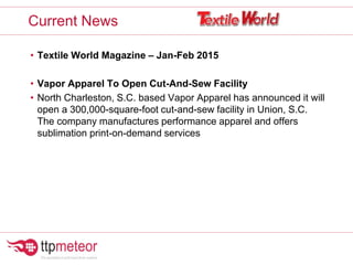 • Textile World Magazine – Jan-Feb 2015
• Vapor Apparel To Open Cut-And-Sew Facility
• North Charleston, S.C. based Vapor Apparel has announced it will
open a 300,000-square-foot cut-and-sew facility in Union, S.C.
The company manufactures performance apparel and offers
sublimation print-on-demand services
Current News
 