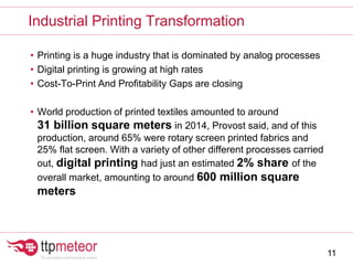 • Printing is a huge industry that is dominated by analog processes
• Digital printing is growing at high rates
• Cost-To-Print And Profitability Gaps are closing
• World production of printed textiles amounted to around
31 billion square meters in 2014, Provost said, and of this
production, around 65% were rotary screen printed fabrics and
25% flat screen. With a variety of other different processes carried
out, digital printing had just an estimated 2% share of the
overall market, amounting to around 600 million square
meters
Industrial Printing Transformation
11
 