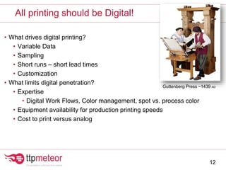 • What drives digital printing?
• Variable Data
• Sampling
• Short runs – short lead times
• Customization
• What limits digital penetration?
• Expertise
• Digital Work Flows, Color management, spot vs. process color
• Equipment availability for production printing speeds
• Cost to print versus analog
All printing should be Digital!
12
Guttenberg Press ~1439 AD
 