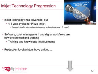 • Inkjet technology has advanced, but
• 4-6 year cycles for Piezo Inkjet
• (Moore’s law for information technology is doubling every 1.5 years)
• Software, color management and digital workflows are
now understood and working
• Training and knowledge improvements
• Production level printers have arrived…
Inkjet Technology Progression
13
 
