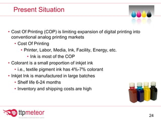 • Cost Of Printing (COP) is limiting expansion of digital printing into
conventional analog printing markets
• Cost Of Printing
• Printer, Labor, Media, Ink, Facility, Energy, etc.
• Ink is most of the COP
• Colorant is a small proportion of inkjet ink
• i.e., textile pigment ink has 4%-7% colorant
• Inkjet Ink is manufactured in large batches
• Shelf life 6-24 months
• Inventory and shipping costs are high
Present Situation
24
 