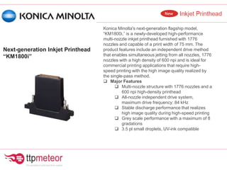 Konica Minolta's next-generation flagship model,
“KM1800i,” is a newly-developed high-performance
multi-nozzle inkjet printhead furnished with 1776
nozzles and capable of a print width of 75 mm. The
product features include an independent drive method
that enables simultaneous jetting from all nozzles, 1776
nozzles with a high density of 600 npi and is ideal for
commercial printing applications that require high-
speed printing with the high image quality realized by
the single-pass method.
 Major Features
 Multi-nozzle structure with 1776 nozzles and a
600 npi high-density printhead
 All-nozzle independent drive system,
maximum drive frequency: 84 kHz
 Stable discharge performance that realizes
high image quality during high-speed printing
 Grey scale performance with a maximum of 8
gradations
 3.5 pl small droplets, UV-ink compatible
Next-generation Inkjet Printhead
“KM1800i”
 