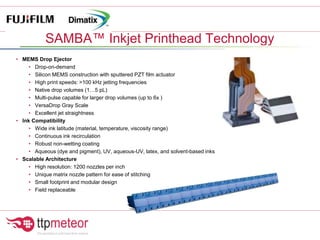 • MEMS Drop Ejector
• Drop-on-demand
• Silicon MEMS construction with sputtered PZT film actuator
• High print speeds: >100 kHz jetting frequencies
• Native drop volumes (1…5 pL)
• Multi-pulse capable for larger drop volumes (up to 6x )
• VersaDrop Gray Scale
• Excellent jet straightness
• Ink Compatibility
• Wide ink latitude (material, temperature, viscosity range)
• Continuous ink recirculation
• Robust non-wetting coating
• Aqueous (dye and pigment), UV, aqueous-UV, latex, and solvent-based inks
• Scalable Architecture
• High resolution: 1200 nozzles per inch
• Unique matrix nozzle pattern for ease of stitching
• Small footprint and modular design
• Field replaceable
SAMBA™ Inkjet Printhead Technology
 
