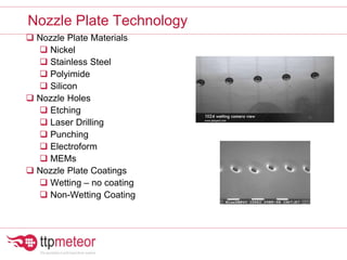 Nozzle Plate Materials
 Nickel
 Stainless Steel
 Polyimide
 Silicon
 Nozzle Holes
 Etching
 Laser Drilling
 Punching
 Electroform
 MEMs
 Nozzle Plate Coatings
 Wetting – no coating
 Non-Wetting Coating
Nozzle Plate Technology
 