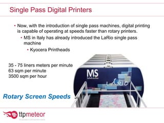 • Now, with the introduction of single pass machines, digital printing
is capable of operating at speeds faster than rotary printers.
• MS in Italy has already introduced the LaRio single pass
machine
• Kyocera Printheads
Single Pass Digital Printers
35 - 75 liners meters per minute
63 sqm per minute
3500 sqm per hour
Rotary Screen Speeds
 