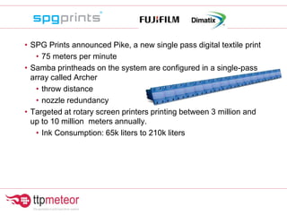 • SPG Prints announced Pike, a new single pass digital textile print
• 75 meters per minute
• Samba printheads on the system are configured in a single-pass
array called Archer
• throw distance
• nozzle redundancy
• Targeted at rotary screen printers printing between 3 million and
up to 10 million meters annually.
• Ink Consumption: 65k liters to 210k liters
 