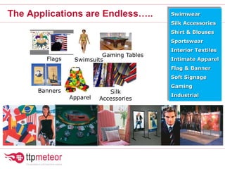 The Applications are Endless….. Swimwear
Silk Accessories
Shirt & Blouses
Sportswear
Interior Textiles
Intimate Apparel
Flag & Banner
Soft Signage
Gaming
Industrial
Banners
Gaming Tables
Apparel
Swimsuits
Silk
Accessories
Flags
 
