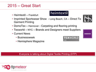 • Heimtextil – Frankfurt
• Imprinted Sportswear Show - Long Beach, CA – Direct To
Garment Printing
• DomoTex – Hannover - Carpeting and flooring printing
• Texworld – NYC – Brands and Designers meet Suppliers
• Current News
• Businessweek
• Hemisphere Magazine
2015 – Great Start
Everyone is talking about Digital Textile Printing (DTP)
 