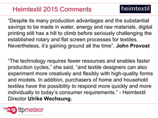“Despite its many production advantages and the substantial
savings to be made in water, energy and raw materials, digital
printing still has a hill to climb before seriously challenging the
established rotary and flat screen processes for textiles.
Nevertheless, it’s gaining ground all the time”. John Provost
“The technology requires fewer resources and enables faster
production cycles,” she said, “and textile designers can also
experiment more creatively and flexibly with high-quality forms
and models. In addition, purchasers of home and household
textiles have the possibility to respond more quickly and more
individually to today’s consumer requirements.” - Heimtextil
Director Ulrike Wechsung.
Heimtextil 2015 Comments
 