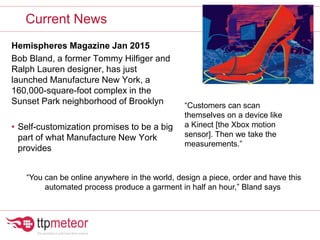 Hemispheres Magazine Jan 2015
Bob Bland, a former Tommy Hilfiger and
Ralph Lauren designer, has just
launched Manufacture New York, a
160,000-square-foot complex in the
Sunset Park neighborhood of Brooklyn
• Self-customization promises to be a big
part of what Manufacture New York
provides
Current News
“You can be online anywhere in the world, design a piece, order and have this
automated process produce a garment in half an hour,” Bland says
“Customers can scan
themselves on a device like
a Kinect [the Xbox motion
sensor]. Then we take the
measurements.”
 