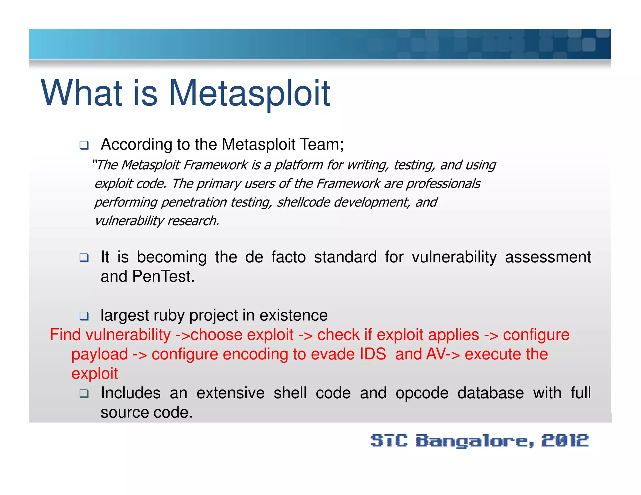 What is Metasploit
According to the Metasploit Team;
“The Metasploit Framework is a platform for writing, testing, and using
exploit code. The primary users of the Framework are professionals
performing penetration testing, shellcode development, and
vulnerability research.
It is becoming the de facto standard for vulnerability assessment
and PenTest.
largest ruby project in existence
Find vulnerability ->choose exploit -> check if exploit applies -> configure
payload -> configure encoding to evade IDS and AV-> execute the
exploit
Includes an extensive shell code and opcode database with full
source code.
 