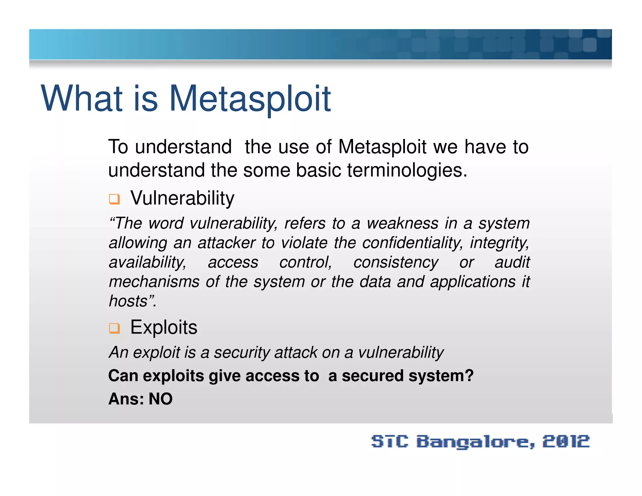 What is Metasploit
To understand the use of Metasploit we have to
understand the some basic terminologies.
Vulnerability
“The word vulnerability, refers to a weakness in a system
allowing an attacker to violate the confidentiality, integrity,allowing an attacker to violate the confidentiality, integrity,
availability, access control, consistency or audit
mechanisms of the system or the data and applications it
hosts”.
Exploits
An exploit is a security attack on a vulnerability
Can exploits give access to a secured system?
Ans: NO
 