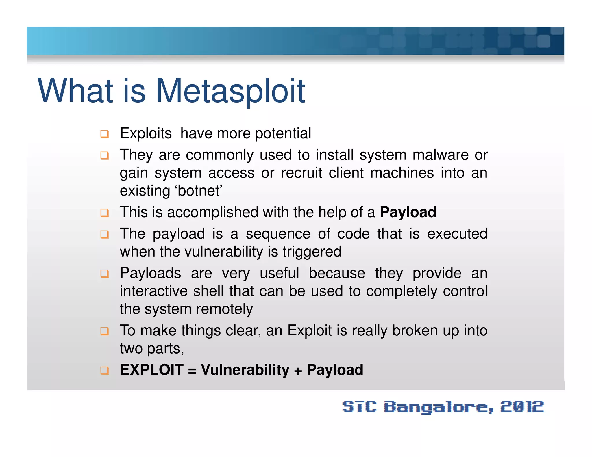 What is Metasploit
Exploits have more potential
They are commonly used to install system malware or
gain system access or recruit client machines into an
existing ‘botnet’
This is accomplished with the help of a Payload
The payload is a sequence of code that is executedThe payload is a sequence of code that is executed
when the vulnerability is triggered
Payloads are very useful because they provide an
interactive shell that can be used to completely control
the system remotely
To make things clear, an Exploit is really broken up into
two parts,
EXPLOIT = Vulnerability + Payload
 