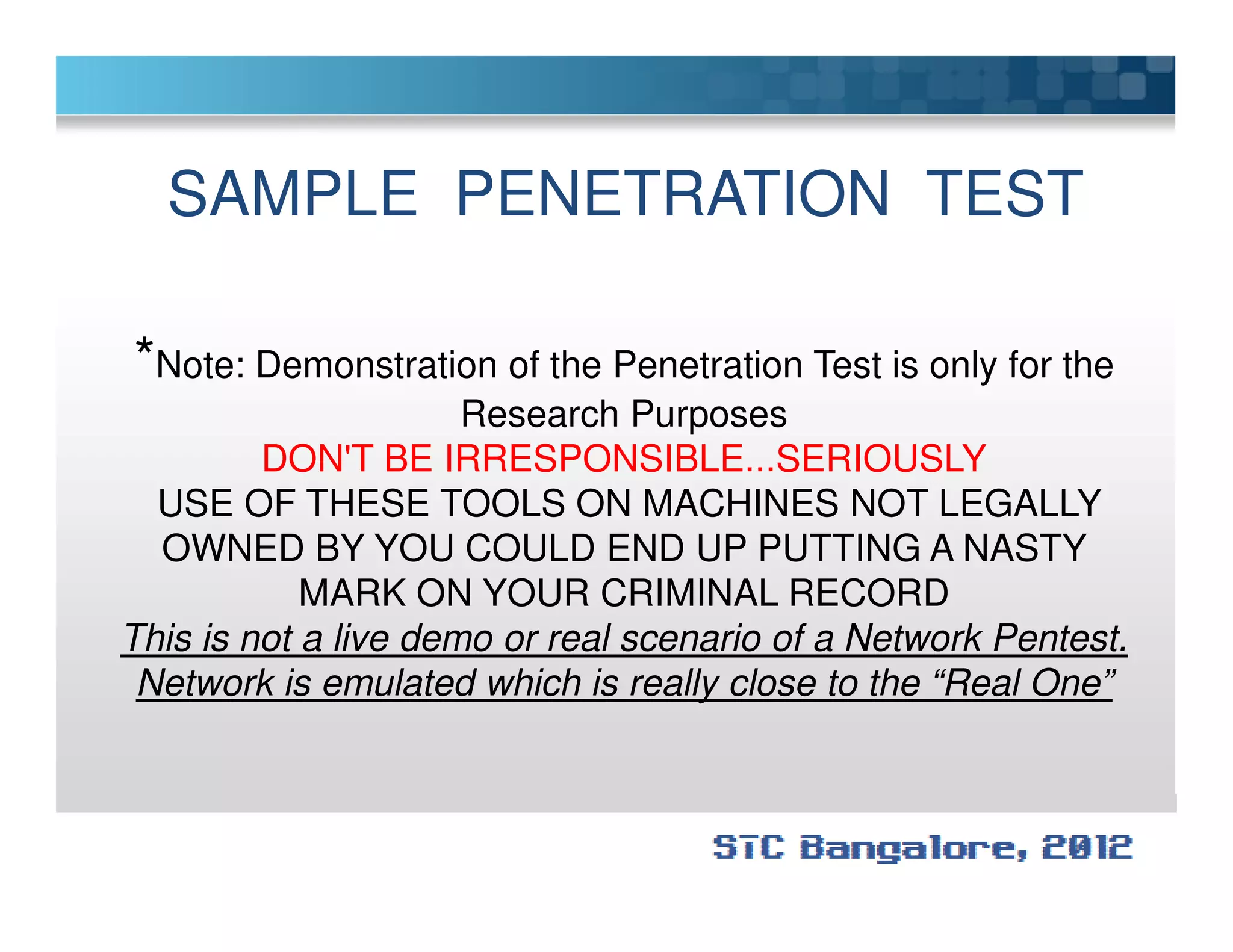 SAMPLE PENETRATION TEST
*Note: Demonstration of the Penetration Test is only for the
Research Purposes
DON'T BE IRRESPONSIBLE...SERIOUSLYDON'T BE IRRESPONSIBLE...SERIOUSLY
USE OF THESE TOOLS ON MACHINES NOT LEGALLY
OWNED BY YOU COULD END UP PUTTING A NASTY
MARK ON YOUR CRIMINAL RECORD
This is not a live demo or real scenario of a Network Pentest.
Network is emulated which is really close to the “Real One”
 