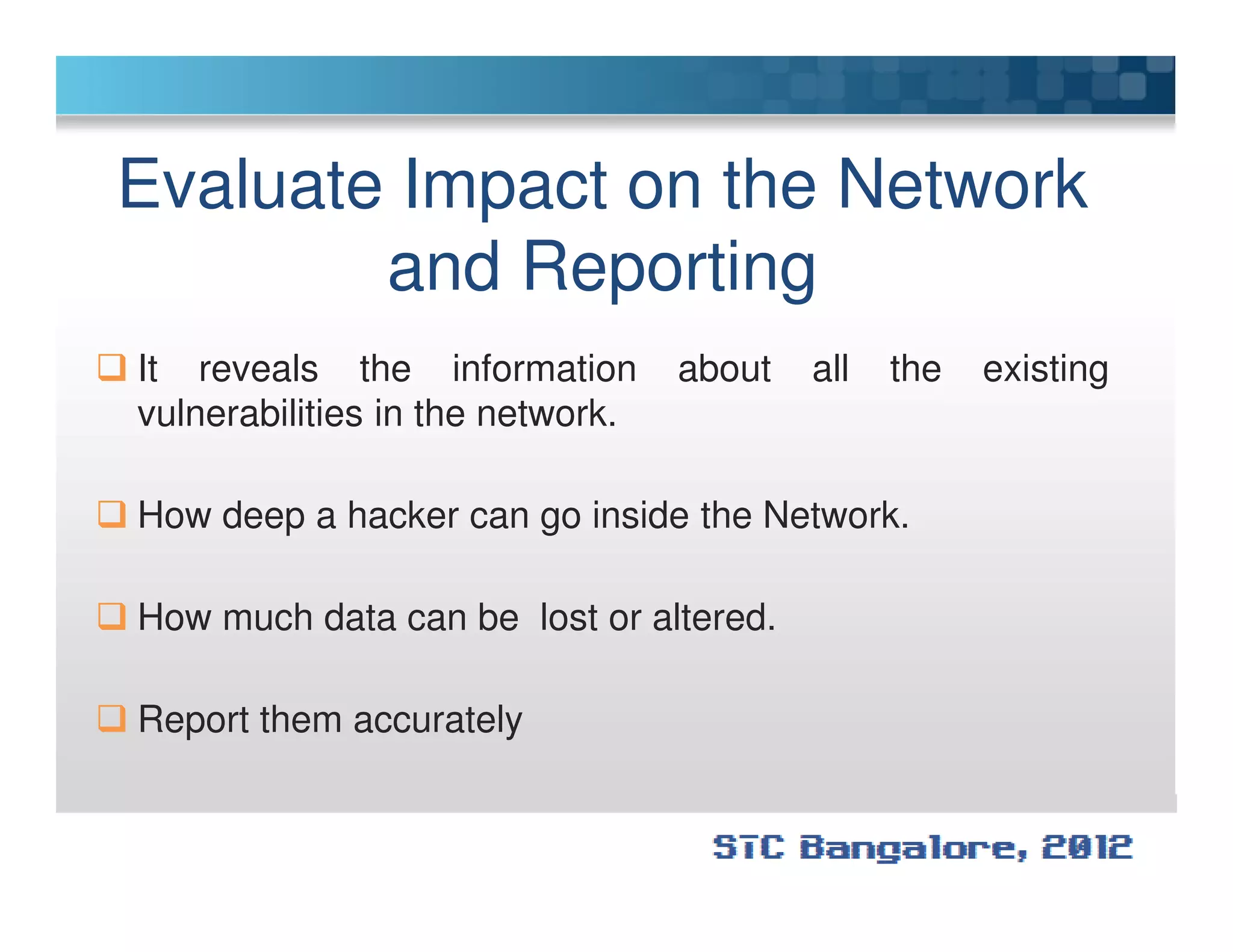 Evaluate Impact on the Network
and Reporting
It reveals the information about all the existing
vulnerabilities in the network.
How deep a hacker can go inside the Network.
How much data can be lost or altered.
Report them accurately
 