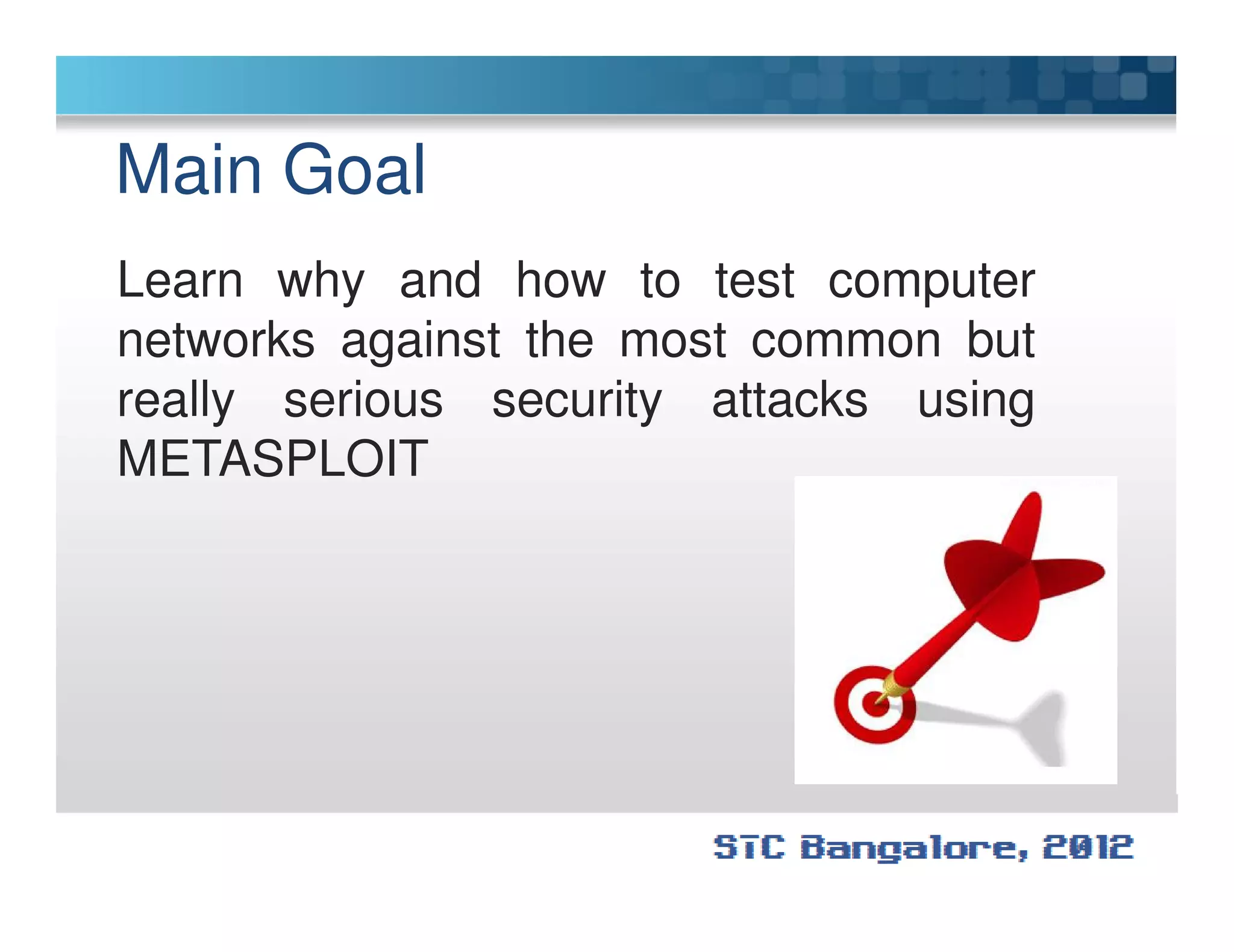 Main Goal
Learn why and how to test computer
networks against the most common but
really serious security attacks using
METASPLOITMETASPLOIT
 