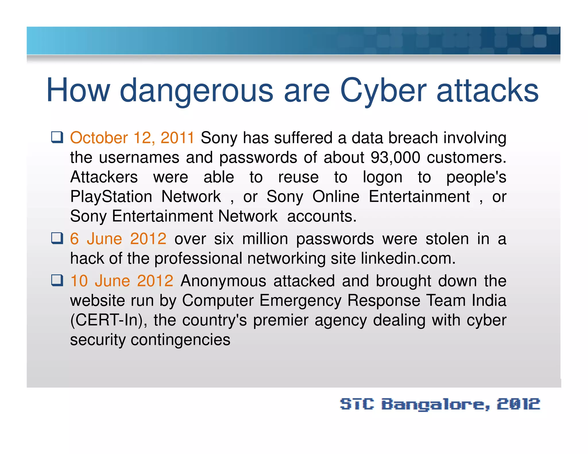How dangerous are Cyber attacks
October 12, 2011 Sony has suffered a data breach involving
the usernames and passwords of about 93,000 customers.
Attackers were able to reuse to logon to people's
PlayStation Network , or Sony Online Entertainment , or
Sony Entertainment Network accounts.
6 June 2012 over six million passwords were stolen in a
hack of the professional networking site linkedin.com.
10 June 2012 Anonymous attacked and brought down the
website run by Computer Emergency Response Team India
(CERT-In), the country's premier agency dealing with cyber
security contingencies
 