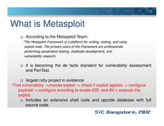 What is Metasploit
According to the Metasploit Team;
“The Metasploit Framework is a platform for writing, testing, and using
exploit code. The primary users of the Framework are professionals
performing penetration testing, shellcode development, and
vulnerability research.
It is becoming the de facto standard for vulnerability assessment
and PenTest.
largest ruby project in existence
Find vulnerability ->choose exploit -> check if exploit applies -> configure
payload -> configure encoding to evade IDS and AV-> execute the
exploit
Includes an extensive shell code and opcode database with full
source code.
 
