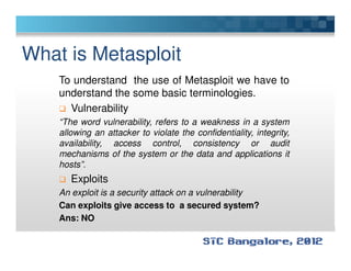 What is Metasploit
To understand the use of Metasploit we have to
understand the some basic terminologies.
Vulnerability
“The word vulnerability, refers to a weakness in a system
allowing an attacker to violate the confidentiality, integrity,allowing an attacker to violate the confidentiality, integrity,
availability, access control, consistency or audit
mechanisms of the system or the data and applications it
hosts”.
Exploits
An exploit is a security attack on a vulnerability
Can exploits give access to a secured system?
Ans: NO
 