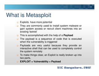What is Metasploit
Exploits have more potential
They are commonly used to install system malware or
gain system access or recruit client machines into an
existing ‘botnet’
This is accomplished with the help of a Payload
The payload is a sequence of code that is executedThe payload is a sequence of code that is executed
when the vulnerability is triggered
Payloads are very useful because they provide an
interactive shell that can be used to completely control
the system remotely
To make things clear, an Exploit is really broken up into
two parts,
EXPLOIT = Vulnerability + Payload
 