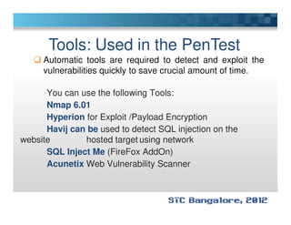 Tools: Used in the PenTest
Automatic tools are required to detect and exploit the
vulnerabilities quickly to save crucial amount of time.
You can use the following Tools:
Nmap 6.01
Hyperion for Exploit /Payload EncryptionHyperion for Exploit /Payload Encryption
Havij can be used to detect SQL injection on the
website hosted target using network
SQL Inject Me (FireFox AddOn)
Acunetix Web Vulnerability Scanner
 