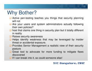 Why Bother?
Active pen-testing teaches you things that security planning
will not
Are your users and system administrators actually following
their own policies?
host that claims one thing in security plan but it totally different
in reality
Raises security awarenessRaises security awareness
Helps identify weakness that may be leveraged by insider
threat or accidental exposure.
Provides Senior Management a realistic view of their security
posture
Great tool to advocate for more funding to mitigate flaws
discovered
If I can break into it, so could someone else!
 