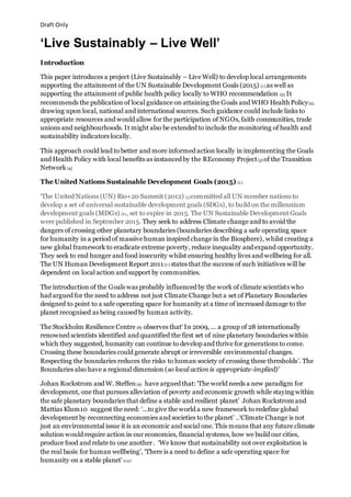 Draft Only
‘Live Sustainably – Live Well’
Introduction
This paper introduces a project (Live Sustainably – Live Well) to develop local arrangements
supporting the attainment of the UN Sustainable Development Goals (2015) (1) as well as
supporting the attainment of public health policy locally to WHO recommendation (2). It
recommends the publication of local guidance on attaining the Goals and WHO Health Policy(2),
drawing upon local, national and international sources. Such guidance could include links to
appropriate resources and would allow for the participation of NGOs, faith communities, trade
unions and neighbourhoods. It might also be extended to include the monitoring of health and
sustainability indicators locally.
This approach could lead to better and more informed action locally in implementing the Goals
and Health Policy with local benefits as instanced by the REconomy Project(3) of the Transition
Network (4)
The United Nations Sustainable Development Goals (2015) (1)
‘The United Nations (UN) Rio+20 Summit (2012) (5)committed all UN member nations to
develop a set of universal sustainable development goals (SDGs), to build on the millennium
development goals (MDGs) (6), set to expire in 2015. The UN Sustainable Development Goals
were published in September 2015. They seek to address Climate change and to avoid the
dangers of crossing other planetary boundaries (boundaries describing a safe operating space
for humanity in a period of massive human inspired change in the Biosphere), whilst creating a
new global framework to eradicate extreme poverty, reduce inequality and expand opportunity.
They seek to end hunger and food insecurity whilst ensuring healthy lives and wellbeing for all.
The UN Human Development Report 2011(7 ) states that the success of such initiatives will be
dependent on local action and support by communities.
The introduction of the Goals was probably influenced by the work of climate scientists who
had argued for the need to address not just Climate Change but a set of Planetary Boundaries
designed to point to a safe operating space for humanity at a time of increased damage to the
planet recognised as being caused by human activity.
The Stockholm Resilience Centre (8) observes that‘ In 2009, ... a group of 28 internationally
renowned scientists identified and quantified the first set of nine planetary boundaries within
which they suggested, humanity can continue to develop and thrive for generations to come.
Crossing these boundaries could generate abrupt or irreversible environmental changes.
Respecting the boundaries reduces the risks to human society of crossing these thresholds’. The
Boundaries also have a regional dimension (so local action is appropriate-implied)’
Johan Rockstrom and W. Steffen (9) have argued that: ‘The world needs a new paradigm for
development, one that pursues alleviation of poverty and economic growth while staying within
the safe planetary boundaries that define a stable and resilient planet’ Johan Rockstrom and
Mattias Klum10 suggest the need: ‘...to give the world a new framework to redefine global
development by reconnecting economies and societies to the planet’ ..‘Climate Change is not
just an environmental issue it is an economic and social one. This means that any future climate
solution would require action in our economies, financial systems, how we build our cities,
produce food and relate to one another. ‘We know that sustainability not over exploitation is
the real basis for human wellbeing’, ‘There is a need to define a safe operating space for
humanity on a stable planet’ (10)
 