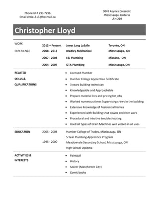 Phone 647 293 7296
Email chris1313@hotmail.ca
3049 Keynes Crescent
Mississauga, Ontario
L5N 2Z9
Christopher Lloyd
WORK
2013 – Present Jones Lang LaSalle Toronto, ON
EXPERIENCE 2008 - 2013 Bradley Mechanical Mississauga, ON
2007 - 2008 ESJ Plumbing Midland, ON
2004 - 2007 GTA Plumbing Mississauga, ON
RELATED • Licensed Plumber
SKILLS & • Humber College Apprentice Certificate
QUALIFICATIONS • 3 years Building technician
• Knowledgeable and Approachable
• Prepare material lists and pricing for jobs
• Worked numerous times Supervising crews in the building
• Extensive Knowledge of Residential homes
• Experienced with Building shut downs and riser work
• Procedural and intuitive troubleshooting
• Used all types of Drain Machines well versed in all uses
EDUCATION 2005 - 2008 Humber College of Trades, Mississauga, ON
1995 - 2000
5 Year Plumbing Apprentice Program
Meadowvale Secondary School, Mississauga, ON
High School Diploma
ACTIVITIES & • Paintball
INTERESTS • History
• Soccer (Manchester City)
• Comic books
 