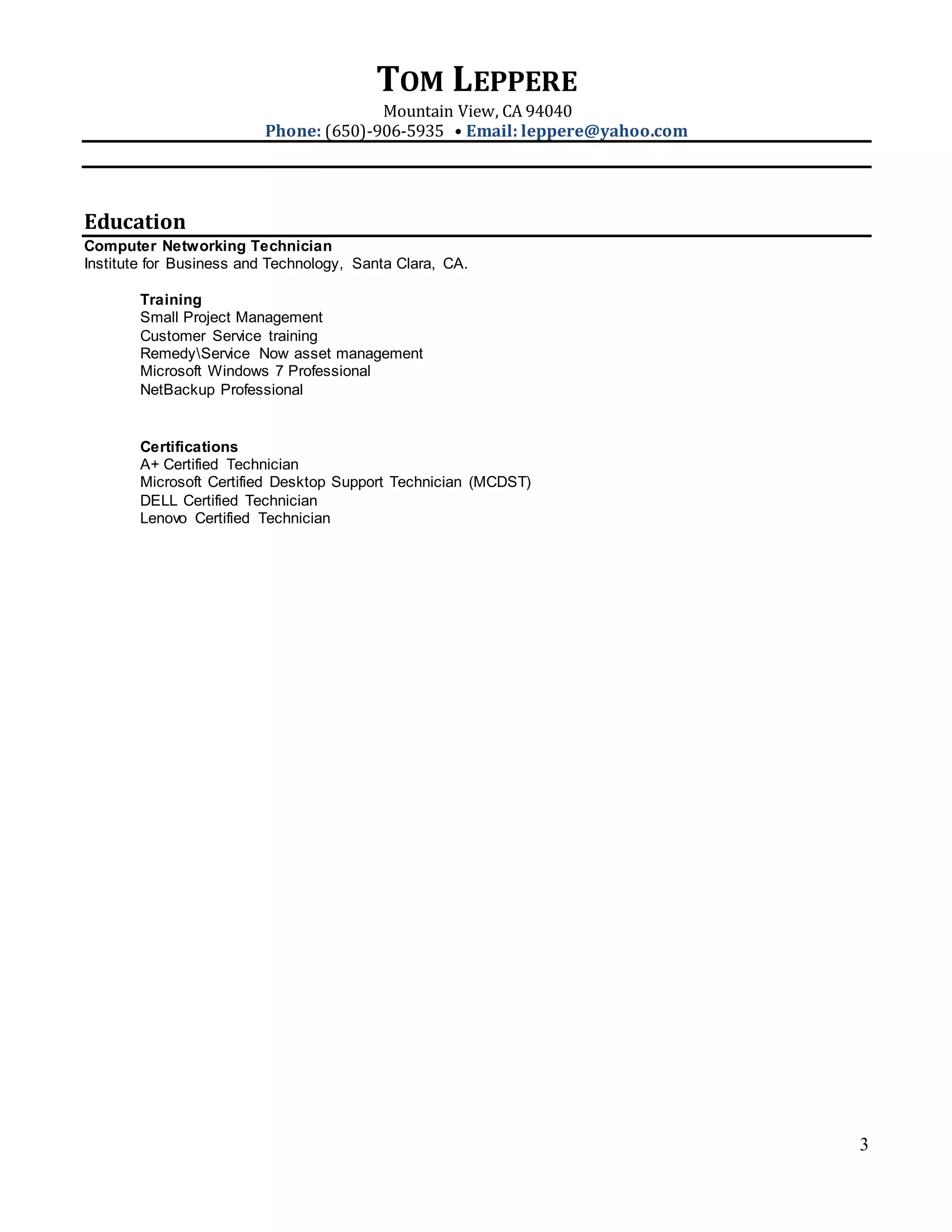 TOM LEPPERE
Mountain View, CA 94040
Phone: (650)-906-5935 • Email: leppere@yahoo.com
3
Education
Computer Networking Technician
Institute for Business and Technology, Santa Clara, CA.
Training
Small Project Management
Customer Service training
RemedyService Now asset management
Microsoft Windows 7 Professional
NetBackup Professional
Certifications
A+ Certified Technician
Microsoft Certified Desktop Support Technician (MCDST)
DELL Certified Technician
Lenovo Certified Technician
 