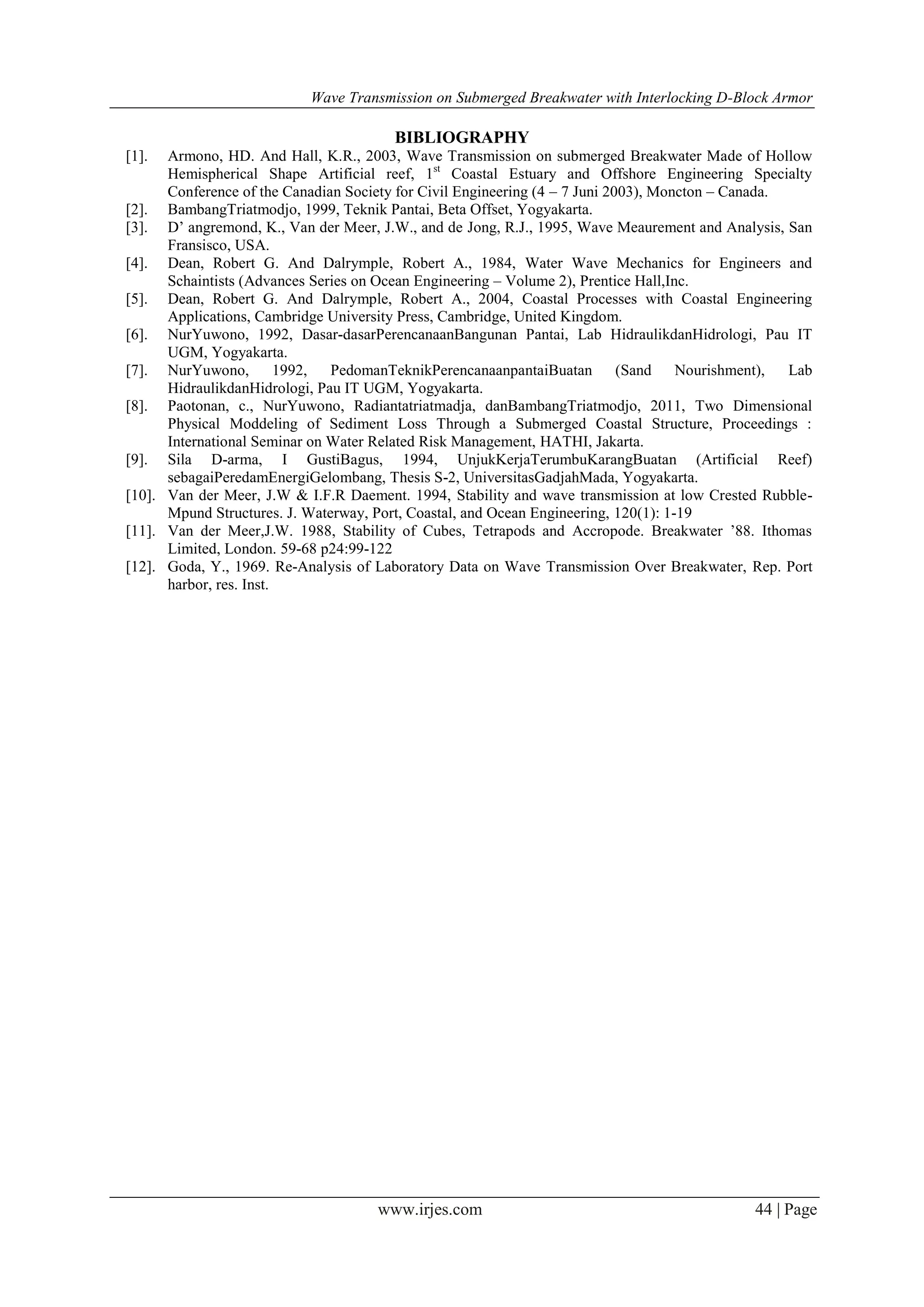 Wave Transmission on Submerged Breakwater with Interlocking D-Block Armor
www.irjes.com 44 | Page
BIBLIOGRAPHY
[1]. Armono, HD. And Hall, K.R., 2003, Wave Transmission on submerged Breakwater Made of Hollow
Hemispherical Shape Artificial reef, 1st
Coastal Estuary and Offshore Engineering Specialty
Conference of the Canadian Society for Civil Engineering (4 – 7 Juni 2003), Moncton – Canada.
[2]. BambangTriatmodjo, 1999, Teknik Pantai, Beta Offset, Yogyakarta.
[3]. D’ angremond, K., Van der Meer, J.W., and de Jong, R.J., 1995, Wave Meaurement and Analysis, San
Fransisco, USA.
[4]. Dean, Robert G. And Dalrymple, Robert A., 1984, Water Wave Mechanics for Engineers and
Schaintists (Advances Series on Ocean Engineering – Volume 2), Prentice Hall,Inc.
[5]. Dean, Robert G. And Dalrymple, Robert A., 2004, Coastal Processes with Coastal Engineering
Applications, Cambridge University Press, Cambridge, United Kingdom.
[6]. NurYuwono, 1992, Dasar-dasarPerencanaanBangunan Pantai, Lab HidraulikdanHidrologi, Pau IT
UGM, Yogyakarta.
[7]. NurYuwono, 1992, PedomanTeknikPerencanaanpantaiBuatan (Sand Nourishment), Lab
HidraulikdanHidrologi, Pau IT UGM, Yogyakarta.
[8]. Paotonan, c., NurYuwono, Radiantatriatmadja, danBambangTriatmodjo, 2011, Two Dimensional
Physical Moddeling of Sediment Loss Through a Submerged Coastal Structure, Proceedings :
International Seminar on Water Related Risk Management, HATHI, Jakarta.
[9]. Sila D-arma, I GustiBagus, 1994, UnjukKerjaTerumbuKarangBuatan (Artificial Reef)
sebagaiPeredamEnergiGelombang, Thesis S-2, UniversitasGadjahMada, Yogyakarta.
[10]. Van der Meer, J.W & I.F.R Daement. 1994, Stability and wave transmission at low Crested Rubble-
Mpund Structures. J. Waterway, Port, Coastal, and Ocean Engineering, 120(1): 1-19
[11]. Van der Meer,J.W. 1988, Stability of Cubes, Tetrapods and Accropode. Breakwater ’88. Ithomas
Limited, London. 59-68 p24:99-122
[12]. Goda, Y., 1969. Re-Analysis of Laboratory Data on Wave Transmission Over Breakwater, Rep. Port
harbor, res. Inst.
 