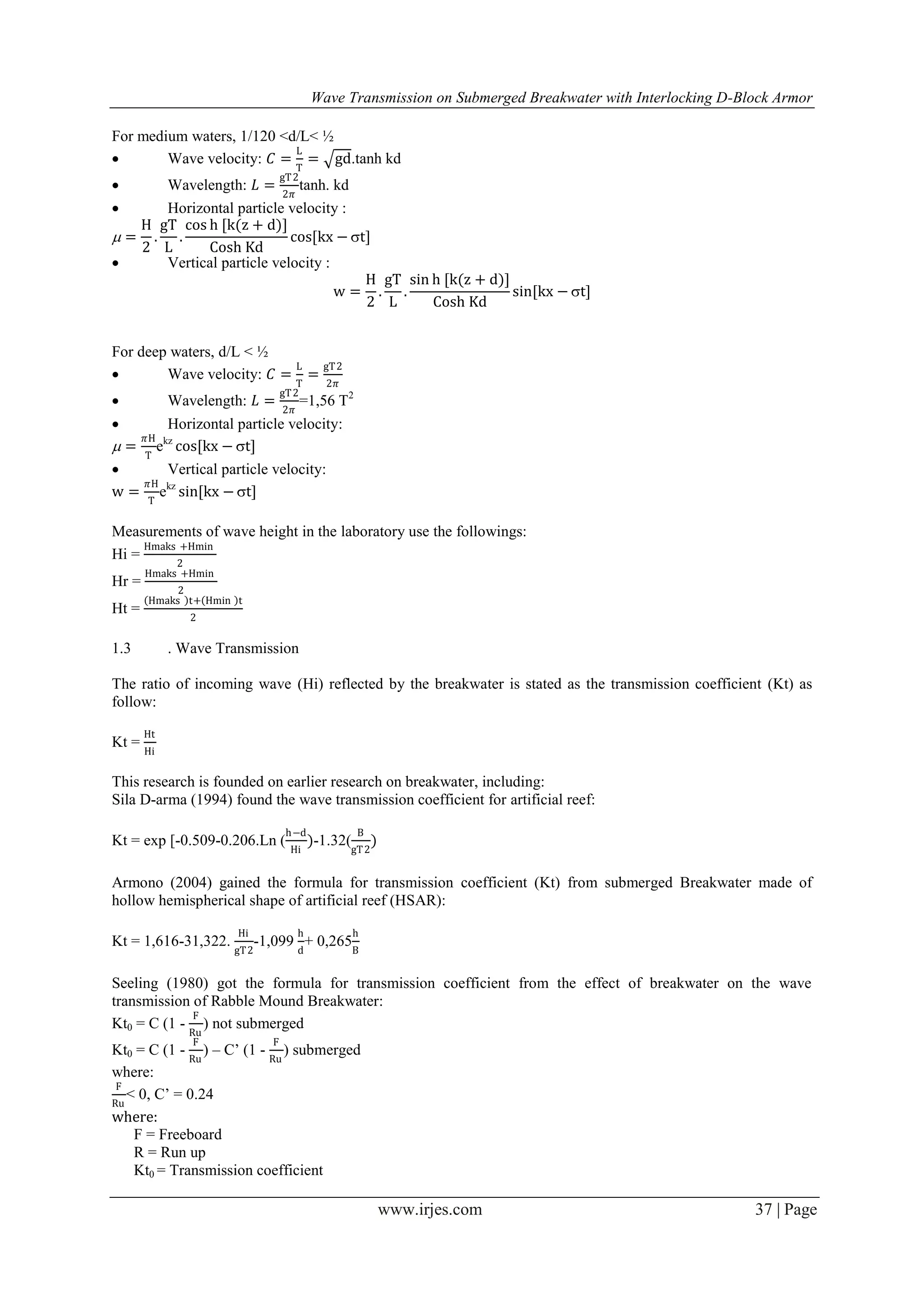 Wave Transmission on Submerged Breakwater with Interlocking D-Block Armor
www.irjes.com 37 | Page
For medium waters, 1/120 <d/L< ½
 Wave velocity: 𝐶 =
L
T
= gd.tanh kd
 Wavelength: 𝐿 =
gT2
2𝜋
tanh. kd
 Horizontal particle velocity :
 =
H
2
.
gT
L
.
cos h [k(z + d)]
Cosh Kd
cos[kx − t]
 Vertical particle velocity :
w =
H
2
.
gT
L
.
sin h [k(z + d)]
Cosh Kd
sin[kx − t]
For deep waters, d/L < ½
 Wave velocity: 𝐶 =
L
T
=
gT2
2𝜋
 Wavelength: 𝐿 =
gT2
2𝜋
=1,56 T2
 Horizontal particle velocity:
 =
𝜋H
T
ekz
cos[kx − t]
 Vertical particle velocity:
w =
𝜋H
T
ekz
sin[kx − t]
Measurements of wave height in the laboratory use the followings:
Hi =
Hmaks +Hmin
2
Hr =
Hmaks +Hmin
2
Ht =
Hmaks t+ Hmin t
2
1.3 . Wave Transmission
The ratio of incoming wave (Hi) reflected by the breakwater is stated as the transmission coefficient (Kt) as
follow:
Kt =
Ht
Hi
This research is founded on earlier research on breakwater, including:
Sila D-arma (1994) found the wave transmission coefficient for artificial reef:
Kt = exp [-0.509-0.206.Ln (
h−d
Hi
)-1.32(
B
gT2
)
Armono (2004) gained the formula for transmission coefficient (Kt) from submerged Breakwater made of
hollow hemispherical shape of artificial reef (HSAR):
Kt = 1,616-31,322.
Hi
gT2
-1,099
h
d
+ 0,265
h
B
Seeling (1980) got the formula for transmission coefficient from the effect of breakwater on the wave
transmission of Rabble Mound Breakwater:
Kt0 = C (1 -
F
Ru
) not submerged
Kt0 = C (1 -
F
Ru
) – C’ (1 -
F
Ru
) submerged
where:
F
Ru
< 0, C’ = 0.24
where:
F = Freeboard
R = Run up
Kt0 = Transmission coefficient
 