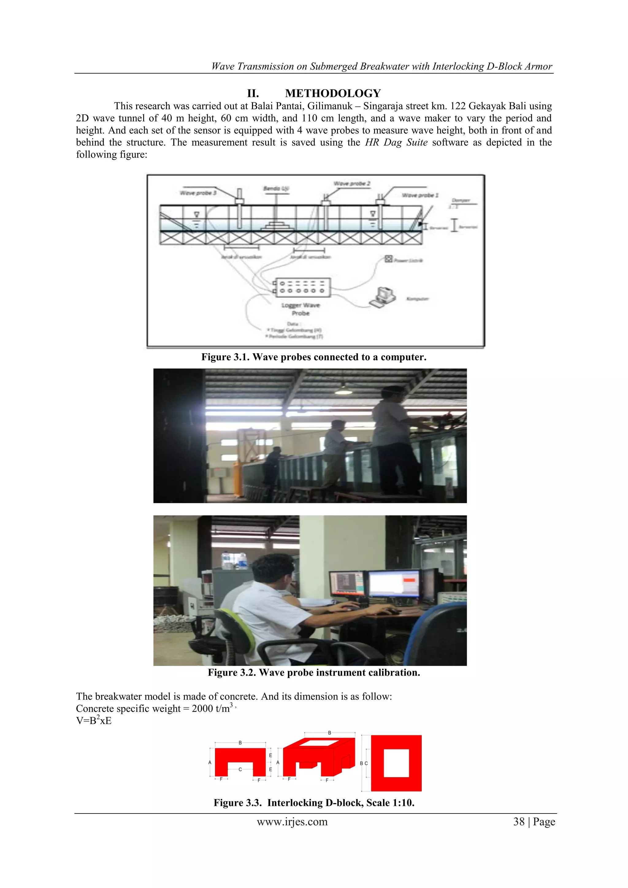 Wave Transmission on Submerged Breakwater with Interlocking D-Block Armor
www.irjes.com 38 | Page
II. METHODOLOGY
This research was carried out at Balai Pantai, Gilimanuk – Singaraja street km. 122 Gekayak Bali using
2D wave tunnel of 40 m height, 60 cm width, and 110 cm length, and a wave maker to vary the period and
height. And each set of the sensor is equipped with 4 wave probes to measure wave height, both in front of and
behind the structure. The measurement result is saved using the HR Dag Suite software as depicted in the
following figure:
Figure 3.1. Wave probes connected to a computer.
Figure 3.2. Wave probe instrument calibration.
The breakwater model is made of concrete. And its dimension is as follow:
Concrete specific weight = 2000 t/m3 ,
V=B2
xE
Figure 3.3. Interlocking D-block, Scale 1:10.
 
